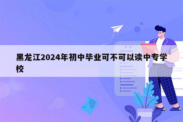 黑龙江2024年初中毕业可不可以读中专学校