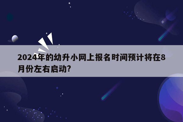 2024年的幼升小网上报名时间预计将在8月份左右启动?