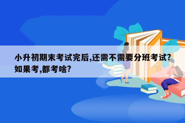 小升初期末考试完后,还需不需要分班考试?如果考,都考啥?