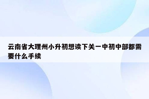 云南省大理州小升初想读下关一中初中部都需要什么手续