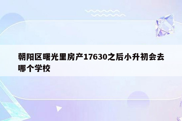 朝阳区曙光里房产17630之后小升初会去哪个学校