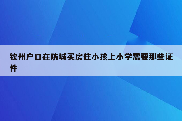 钦州户口在防城买房住小孩上小学需要那些证件