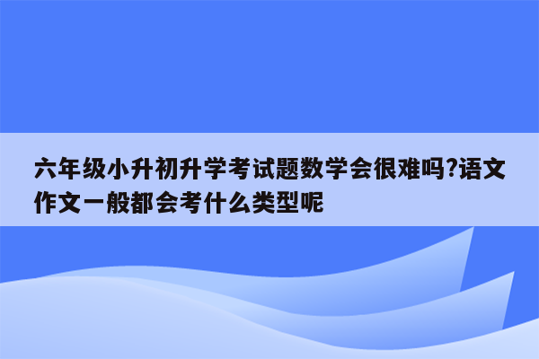 六年级小升初升学考试题数学会很难吗?语文作文一般都会考什么类型呢