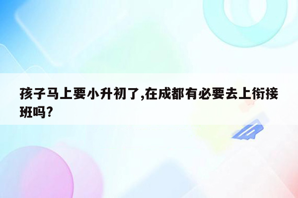 孩子马上要小升初了,在成都有必要去上衔接班吗?