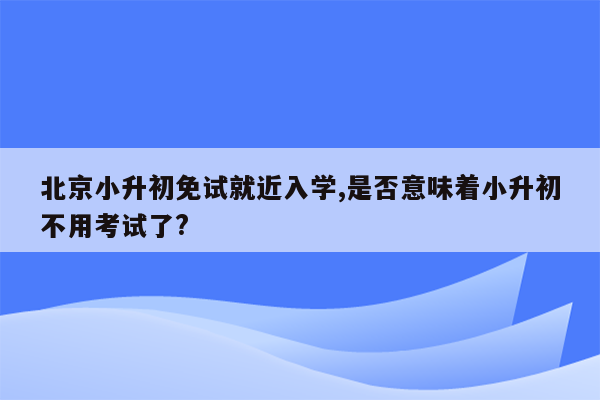 北京小升初免试就近入学,是否意味着小升初不用考试了?