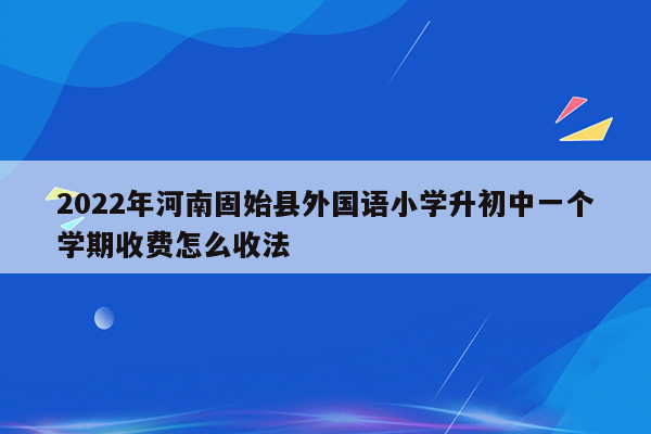 2022年河南固始县外国语小学升初中一个学期收费怎么收法