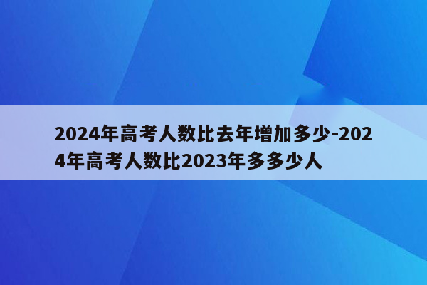 2024年高考人数比去年增加多少-2024年高考人数比2023年多多少人