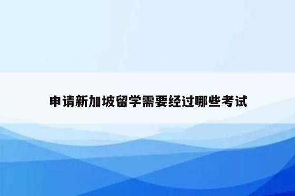 申请新加坡留学需要经过哪些考试