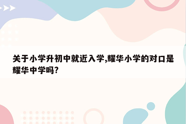 关于小学升初中就近入学,耀华小学的对口是耀华中学吗?