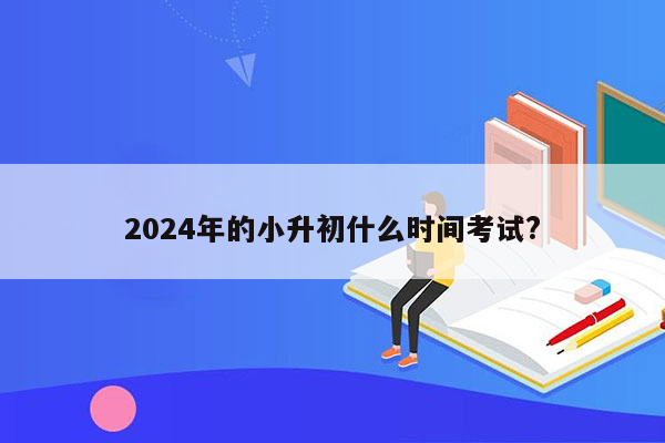 2024年的小升初什么时间考试?