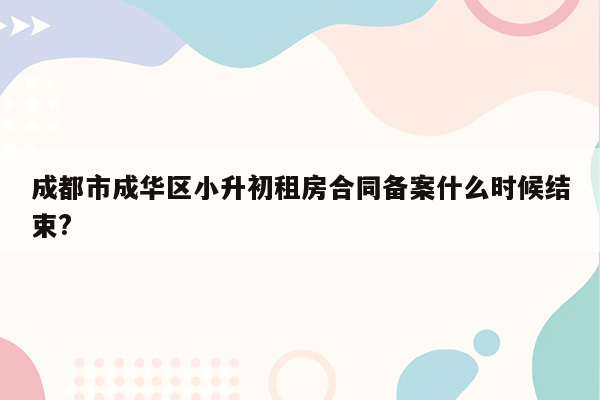 成都市成华区小升初租房合同备案什么时候结束?