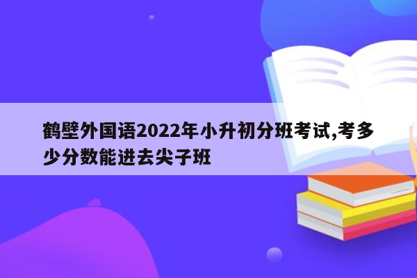 鹤壁外国语2022年小升初分班考试,考多少分数能进去尖子班