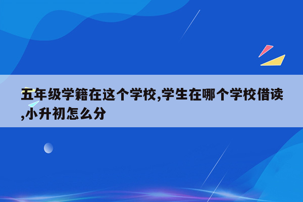 五年级学籍在这个学校,学生在哪个学校借读,小升初怎么分