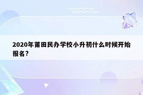 2020年莆田民办学校小升初什么时候开始报名?