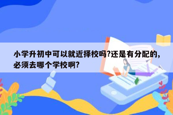 小学升初中可以就近择校吗?还是有分配的,必须去哪个学校啊?