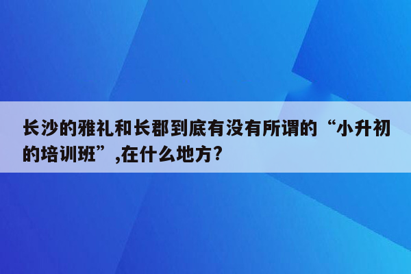 长沙的雅礼和长郡到底有没有所谓的“小升初的培训班”,在什么地方?