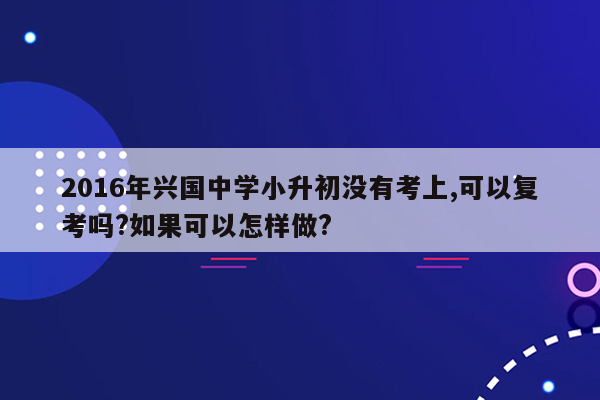 2016年兴国中学小升初没有考上,可以复考吗?如果可以怎样做?