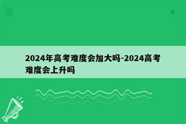 2024年高考难度会加大吗-2024高考难度会上升吗