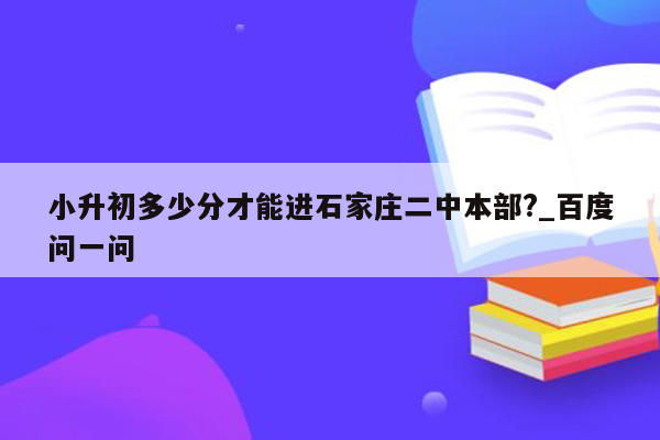 小升初多少分才能进石家庄二中本部?_百度问一问