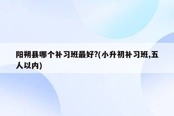 阳朔县哪个补习班最好?(小升初补习班,五人以内)