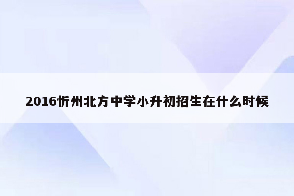 2016忻州北方中学小升初招生在什么时候