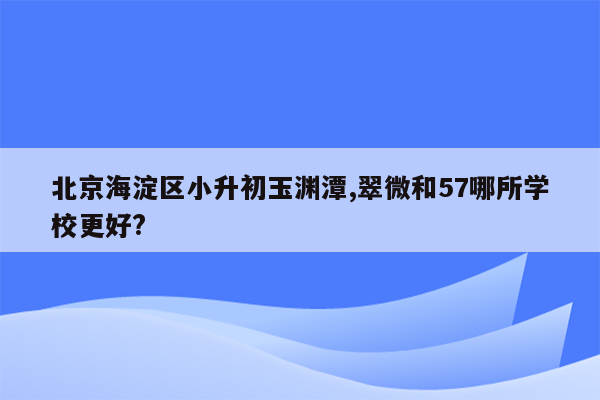 北京海淀区小升初玉渊潭,翠微和57哪所学校更好?