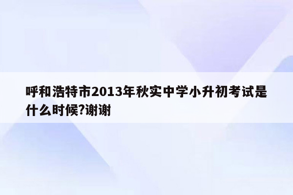 呼和浩特市2013年秋实中学小升初考试是什么时候?谢谢