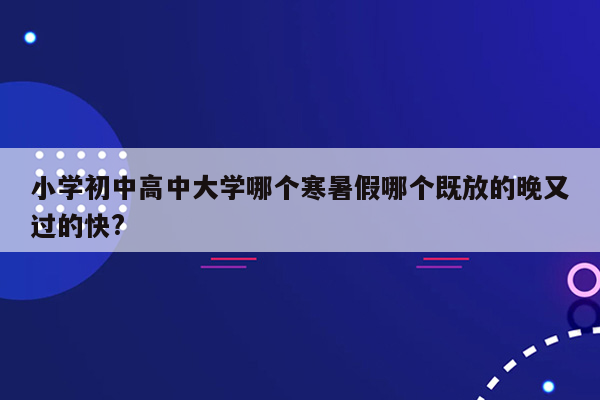 小学初中高中大学哪个寒暑假哪个既放的晚又过的快?