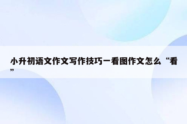 小升初语文作文写作技巧一看图作文怎么“看”