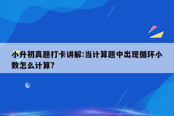 小升初真题打卡讲解:当计算题中出现循环小数怎么计算?