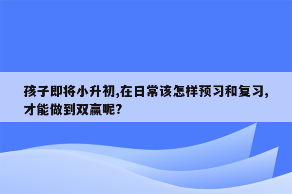 孩子即将小升初,在日常该怎样预习和复习,才能做到双赢呢?