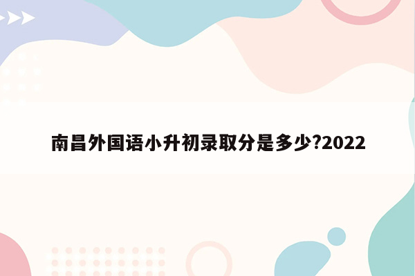 南昌外国语小升初录取分是多少?2022