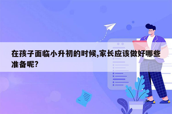 在孩子面临小升初的时候,家长应该做好哪些准备呢?