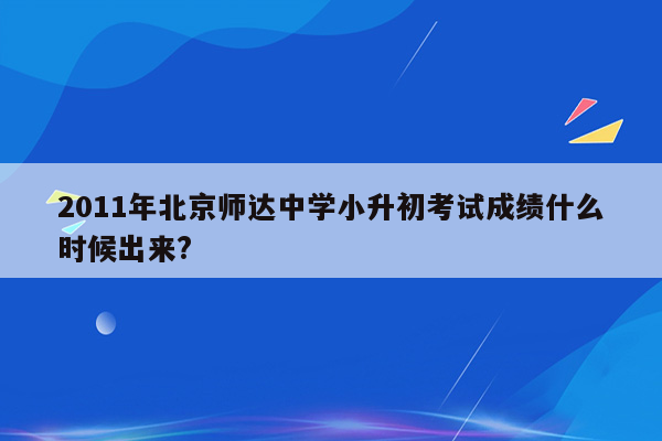 2011年北京师达中学小升初考试成绩什么时候出来?