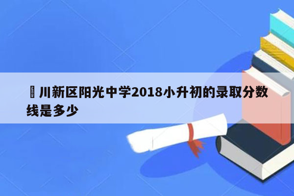 銅川新区阳光中学2018小升初的录取分数线是多少