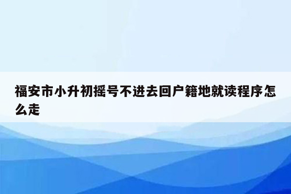 福安市小升初摇号不进去回户籍地就读程序怎么走