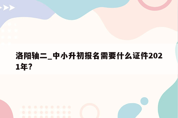 洛阳轴二_中小升初报名需要什么证件2021年?