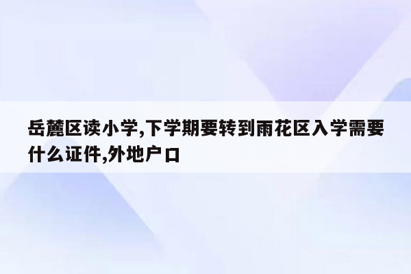 岳麓区读小学,下学期要转到雨花区入学需要什么证件,外地户口