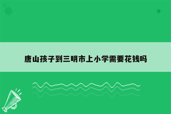 唐山孩子到三明市上小学需要花钱吗