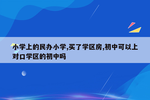 小学上的民办小学,买了学区房,初中可以上对口学区的初中吗