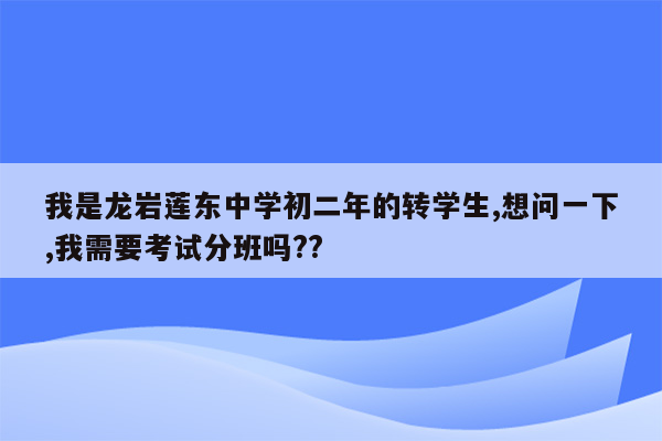 我是龙岩莲东中学初二年的转学生,想问一下,我需要考试分班吗??