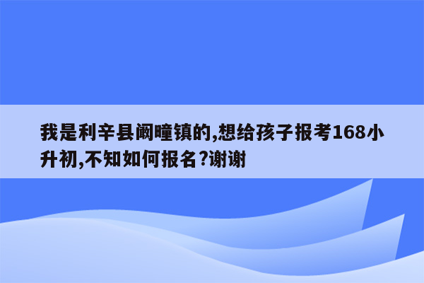 我是利辛县阚疃镇的,想给孩子报考168小升初,不知如何报名?谢谢