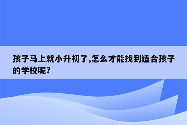 孩子马上就小升初了,怎么才能找到适合孩子的学校呢?