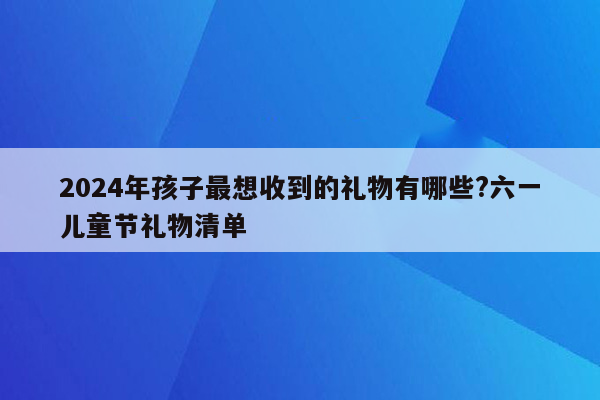 2024年孩子最想收到的礼物有哪些?六一儿童节礼物清单