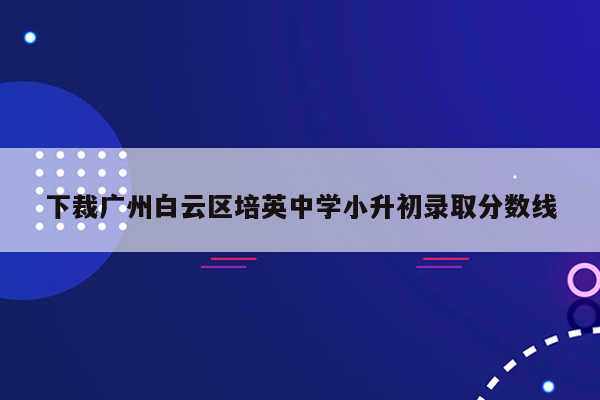 下裁广州白云区培英中学小升初录取分数线