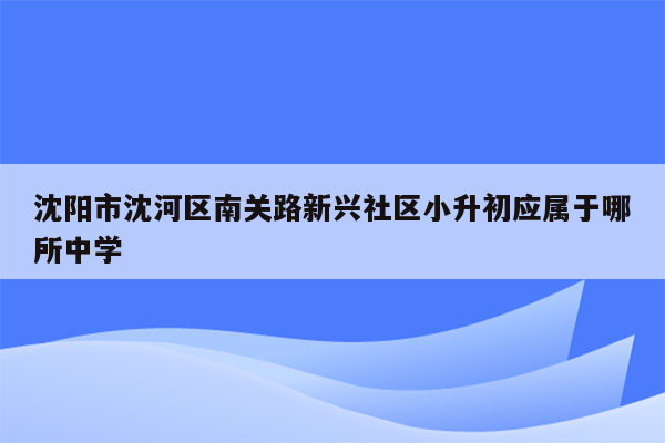 沈阳市沈河区南关路新兴社区小升初应属于哪所中学