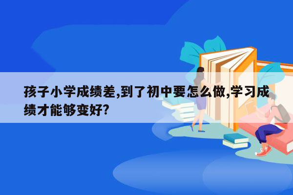 孩子小学成绩差,到了初中要怎么做,学习成绩才能够变好?