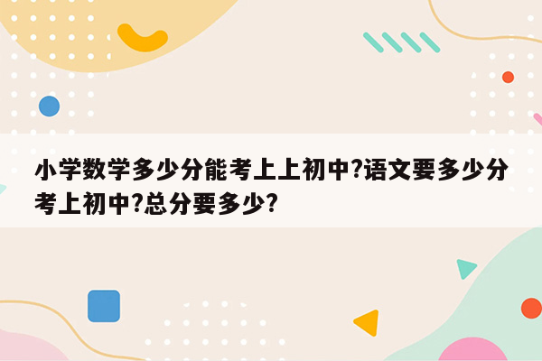 小学数学多少分能考上上初中?语文要多少分考上初中?总分要多少?