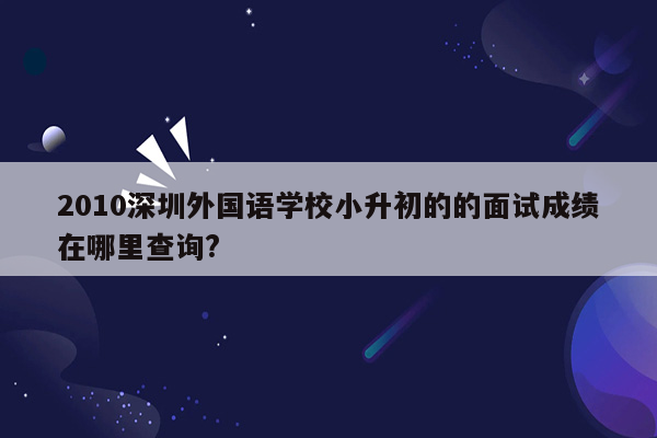 2010深圳外国语学校小升初的的面试成绩在哪里查询?