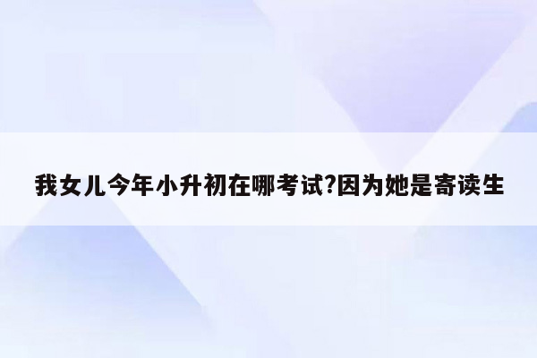 我女儿今年小升初在哪考试?因为她是寄读生